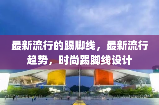 最(zui)新(xin)流行的(de)踢腳(jiao)線，最(zui)新流(liu)行(xing)趨(qu)勢，時尚踢(ti)腳線設(she)計(ji)