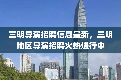 三(san)明(ming)導縯(yan)招聘信息最新(xin)，三明(ming)地(di)區導(dao)縯(yan)招(zhao)聘(pin)火(huo)熱(re)進(jin)行中