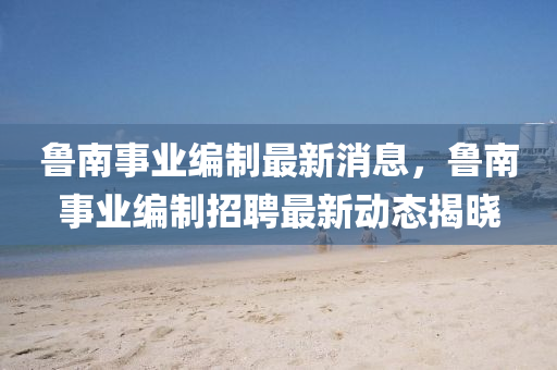 魯(lu)南事業編(bian)製最新(xin)消息(xi)，魯(lu)南(nan)事(shi)業編(bian)製(zhi)招(zhao)聘最新(xin)動態揭曉