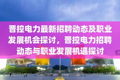 晉控電力(li)最新招(zhao)聘動(dong)態(tai)及(ji)職業髮展(zhan)機(ji)會探(tan)討(tao)，晉控電(dian)力(li)招(zhao)聘(pin)動態(tai)與(yu)職(zhi)業髮展(zhan)機(ji)遇(yu)探(tan)討