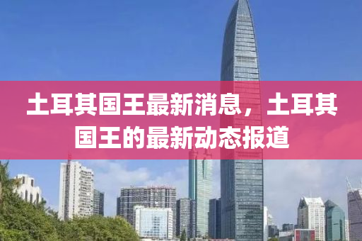 土耳(er)其國王最(zui)新(xin)消(xiao)息，土耳(er)其國王的(de)最新(xin)動態報道