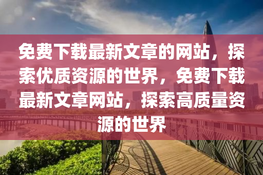 免(mian)費(fei)下(xia)載(zai)最(zui)新文章(zhang)的網(wang)站，探索優(you)質資(zi)源(yuan)的世界(jie)，免(mian)費下(xia)載(zai)最新(xin)文(wen)章(zhang)網(wang)站，探索(suo)高質量(liang)資源(yuan)的世界(jie)