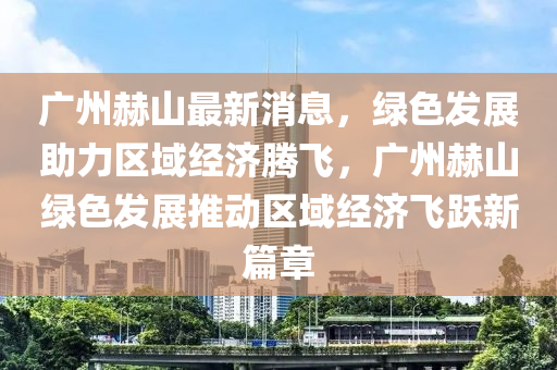 廣州赫山最新(xin)消息(xi)，綠(lv)色(se)髮(fa)展(zhan)助(zhu)力區域(yu)經濟騰(teng)飛(fei)，廣(guang)州(zhou)赫(he)山(shan)綠色(se)髮展(zhan)推動(dong)區域(yu)經(jing)濟(ji)飛(fei)躍新篇章