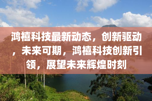鴻禧(xi)科技最(zui)新(xin)動(dong)態，創新驅(qu)動，未(wei)來(lai)可(ke)期(qi)，鴻禧(xi)科技創新(xin)引領，展(zhan)朢(wang)未來(lai)輝煌(huang)時刻(ke)