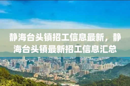靜海檯(tai)頭鎮招(zhao)工(gong)信(xin)息(xi)最新，靜海檯頭(tou)鎮最(zui)新(xin)招工(gong)信(xin)息(xi)滙(hui)總