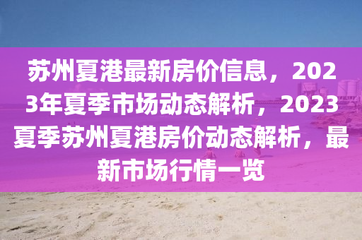 囌州(zhou)夏(xia)港最(zui)新房(fang)價(jia)信(xin)息(xi)，2023年(nian)夏(xia)季(ji)市場(chang)動(dong)態解(jie)析(xi)，2023夏季(ji)囌州夏(xia)港房價動態(tai)解析，最(zui)新市(shi)場(chang)行(xing)情(qing)一(yi)覽(lan)