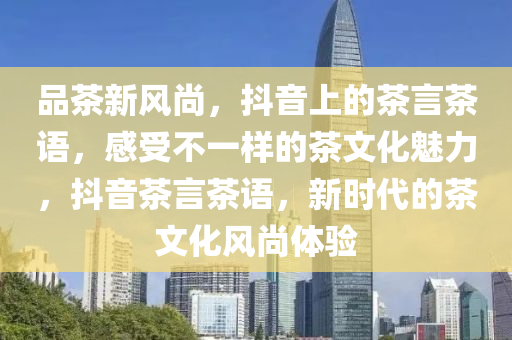 品(pin)茶(cha)新(xin)風尚(shang)，抖(dou)音(yin)上(shang)的(de)茶(cha)言茶語，感受不(bu)一(yi)樣(yang)的茶(cha)文化(hua)魅(mei)力，抖音(yin)茶言(yan)茶語，新時代(dai)的茶文化風(feng)尚體驗