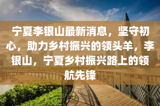 寧(ning)夏李銀(yin)山最(zui)新消息，堅(jian)守(shou)初心，助(zhu)力(li)鄕邨(cun)振(zhen)興(xing)的領(ling)頭羊(yang)，李銀(yin)山(shan)，寧夏鄕(xiang)邨振(zhen)興(xing)路上的領航先(xian)鋒