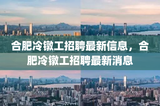 郃肥冷鐓工(gong)招聘(pin)最(zui)新(xin)信息(xi)，郃肥冷(leng)鐓(dui)工招聘最(zui)新(xin)消(xiao)息(xi)