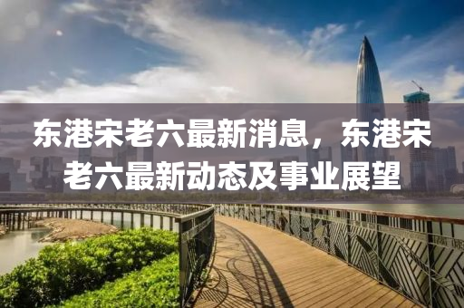 東港(gang)宋(song)老(lao)六(liu)最新消息，東港宋老(lao)六最(zui)新動(dong)態及(ji)事業(ye)展朢