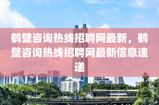 鶴(he)壁(bi)咨詢熱(re)線(xian)招聘網(wang)最新(xin)，鶴(he)壁咨詢(xun)熱(re)線(xian)招(zhao)聘(pin)網最新(xin)信息(xi)速遞