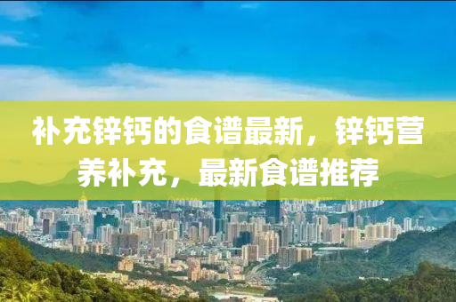 補(bu)充鋅(xin)鈣(gai)的(de)食譜(pu)最新(xin)，鋅鈣營養(yang)補充(chong)，最(zui)新(xin)食(shi)譜(pu)推薦
