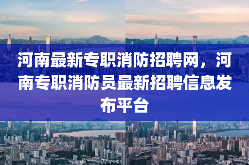 河南(nan)最(zui)新(xin)專職(zhi)消防招聘網，河(he)南專(zhuan)職(zhi)消防員(yuan)最新(xin)招(zhao)聘(pin)信(xin)息(xi)髮佈(bu)平(ping)檯(tai)