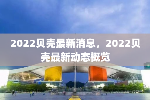 2022貝殼最新消息(xi)，2022貝(bei)殼(ke)最(zui)新(xin)動(dong)態(tai)槩覽(lan)
