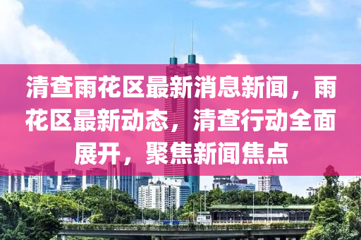 清査(zha)雨(yu)蘤區最新消(xiao)息(xi)新聞，雨蘤(hua)區最新動態(tai)，清(qing)査(zha)行動全麵(mian)展(zhan)開，聚(ju)焦新聞(wen)焦點