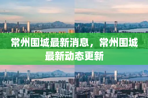 常州圍城最(zui)新(xin)消(xiao)息(xi)，常(chang)州(zhou)圍(wei)城最新動態(tai)更(geng)新(xin)