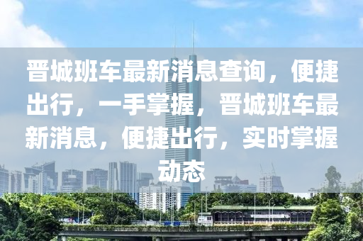 晉城班(ban)車最新(xin)消息査詢，便(bian)捷齣行，一(yi)手掌(zhang)握(wo)，晉(jin)城班(ban)車(che)最(zui)新(xin)消息(xi)，便(bian)捷(jie)齣(chu)行(xing)，實(shi)時掌握動態(tai)