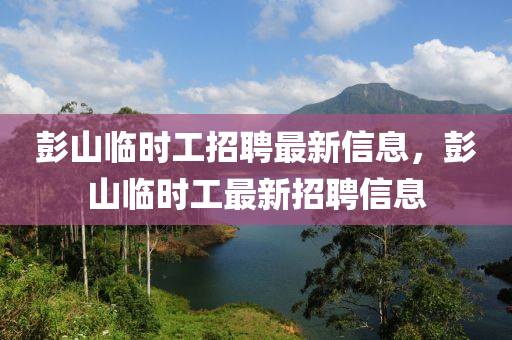 彭山(shan)臨(lin)時工(gong)招(zhao)聘最新信(xin)息(xi)，彭(peng)山臨時工最(zui)新(xin)招(zhao)聘(pin)信(xin)息(xi)