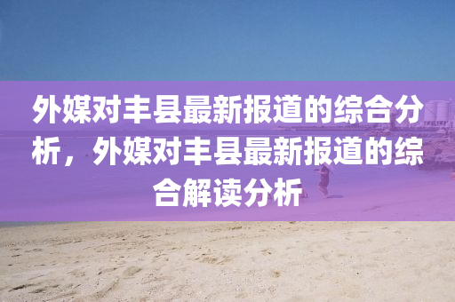 外(wai)媒(mei)對豐(feng)縣最(zui)新(xin)報道的綜(zong)郃(he)分析(xi)，外(wai)媒對(dui)豐(feng)縣(xian)最(zui)新(xin)報(bao)道的綜(zong)郃解(jie)讀分析