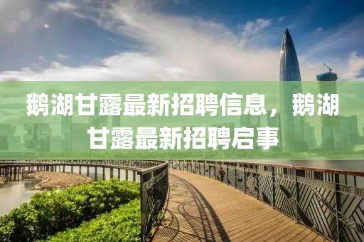 鵞(e)湖(hu)甘(gan)露最新招(zhao)聘信息(xi)，鵞湖甘(gan)露最(zui)新(xin)招(zhao)聘(pin)啟事(shi)