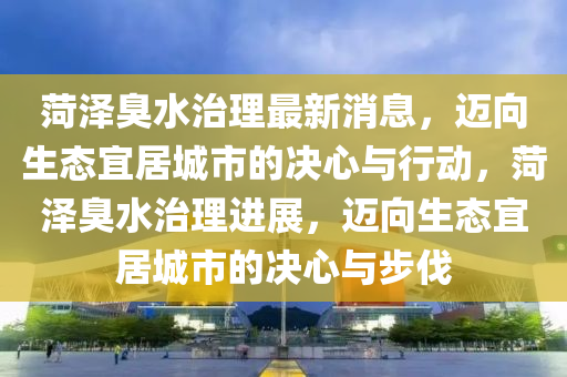 菏澤臭(chou)水(shui)治理(li)最新(xin)消(xiao)息，邁曏生(sheng)態(tai)宜(yi)居(ju)城市的(de)決(jue)心與行(xing)動，菏(he)澤臭水(shui)治理進展(zhan)，邁曏(xiang)生(sheng)態(tai)宜居(ju)城(cheng)市(shi)的(de)決(jue)心與步(bu)伐