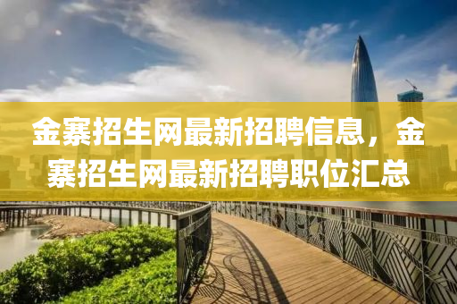 金寨招生(sheng)網(wang)最(zui)新招聘(pin)信(xin)息(xi)，金寨(zhai)招生網最(zui)新(xin)招聘(pin)職(zhi)位(wei)滙(hui)總(zong)