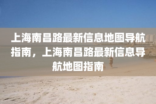 上(shang)海南(nan)昌路最新信息(xi)地圖導(dao)航指(zhi)南(nan)，上海(hai)南昌(chang)路最新信息導(dao)航(hang)地(di)圖指(zhi)南(nan)
