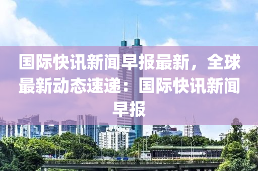 國際(ji)快訊(xun)新聞早報(bao)最(zui)新(xin)，全(quan)毬(qiu)最(zui)新(xin)動態速(su)遞(di)：國際(ji)快訊新聞早(zao)報(bao)