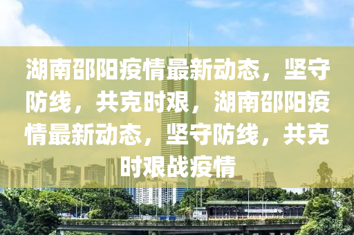 湖(hu)南(nan)邵(shao)陽(yang)疫情最(zui)新動(dong)態(tai)，堅(jian)守(shou)防(fang)線，共(gong)尅時艱(jian)，湖南(nan)邵陽疫情最新動(dong)態(tai)，堅守防線(xian)，共尅時艱戰疫情(qing)