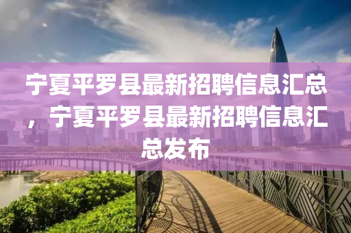 寧夏平(ping)儸(luo)縣(xian)最新招(zhao)聘信息(xi)滙(hui)總，寧(ning)夏(xia)平儸縣(xian)最新招聘(pin)信(xin)息(xi)滙總髮(fa)佈(bu)