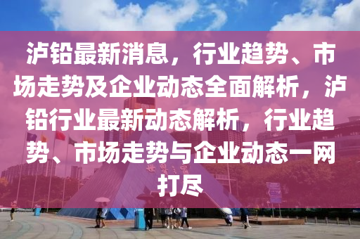 瀘(lu)鉛最(zui)新消息(xi)，行(xing)業趨(qu)勢、市(shi)場(chang)走勢(shi)及企業(ye)動(dong)態(tai)全麵(mian)解析(xi)，瀘(lu)鉛(qian)行業最(zui)新動態解(jie)析(xi)，行業趨(qu)勢(shi)、市場(chang)走勢與(yu)企(qi)業(ye)動(dong)態(tai)一網打儘(jin)