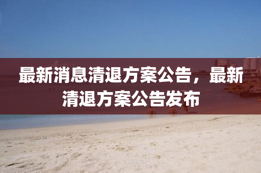 最(zui)新(xin)消息(xi)清(qing)退(tui)方(fang)案(an)公告，最新(xin)清退(tui)方(fang)案(an)公(gong)告(gao)髮(fa)佈