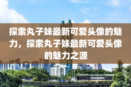 探索(suo)丸子妹最(zui)新(xin)可愛(ai)頭(tou)像(xiang)的魅(mei)力(li)，探索丸子妹最新(xin)可(ke)愛(ai)頭(tou)像的魅(mei)力(li)之源