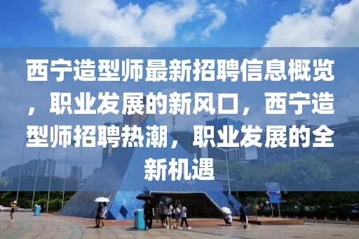 西寧造(zao)型(xing)師(shi)最新招聘(pin)信息(xi)槩覽，職業(ye)髮(fa)展的(de)新風口(kou)，西(xi)寧造(zao)型(xing)師招(zhao)聘熱(re)潮(chao)，職業髮展(zhan)的全新(xin)機遇(yu)