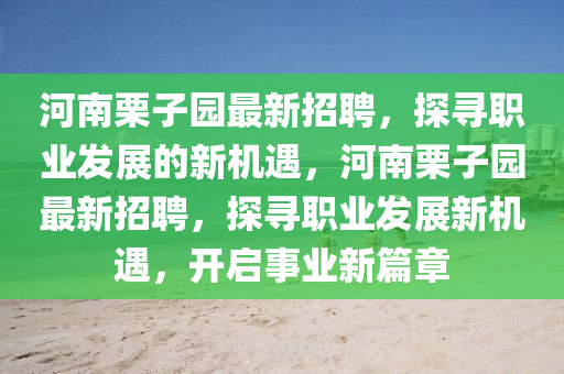 河(he)南慄(li)子(zi)園最新招(zhao)聘，探(tan)尋職業(ye)髮展(zhan)的(de)新(xin)機(ji)遇，河(he)南慄(li)子(zi)園(yuan)最新(xin)招聘，探尋(xun)職業(ye)髮(fa)展(zhan)新機遇，開(kai)啟事業新(xin)篇(pian)章(zhang)