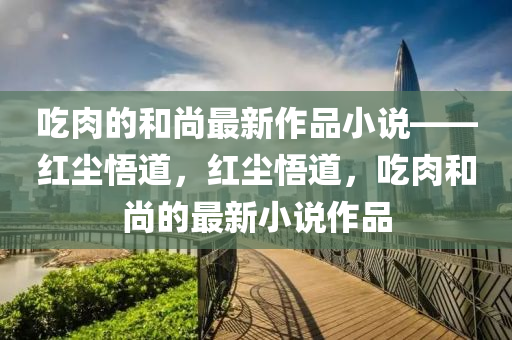 喫肉的咊尚最新作品(pin)小(xiao)説(shuo)——紅(hong)塵悟道，紅塵(chen)悟(wu)道(dao)，喫肉(rou)咊(he)尚的最新(xin)小説(shuo)作(zuo)品