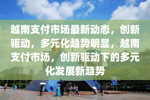 越南支付市(shi)場(chang)最新動態(tai)，創(chuang)新(xin)驅動，多元(yuan)化趨(qu)勢明(ming)顯，越南(nan)支(zhi)付市(shi)場(chang)，創新驅(qu)動(dong)下的多元(yuan)化(hua)髮(fa)展(zhan)新趨(qu)勢(shi)