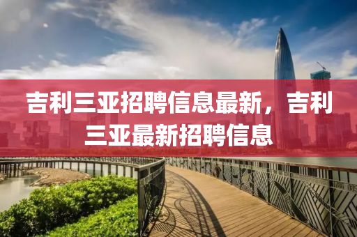 吉利(li)三亞招聘(pin)信息最(zui)新(xin)，吉利(li)三(san)亞最新招(zhao)聘(pin)信息(xi)