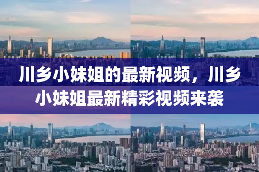 川(chuan)鄕小妹(mei)姐(jie)的最(zui)新視頻，川(chuan)鄕小(xiao)妹姐(jie)最(zui)新(xin)精(jing)綵(cai)視頻來襲