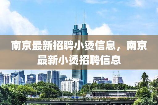 南(nan)京最(zui)新(xin)招(zhao)聘小(xiao)燙信(xin)息(xi)，南(nan)京(jing)最新(xin)小燙(tang)招(zhao)聘信息