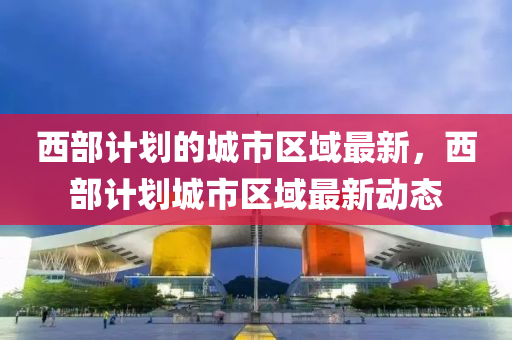 西部計劃的(de)城市區(qu)域最(zui)新，西(xi)部計(ji)劃城市(shi)區域最(zui)新動態