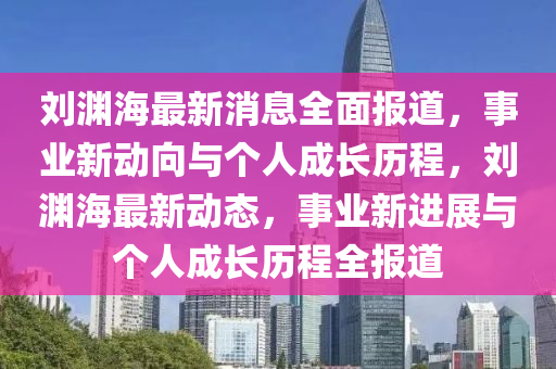 劉(liu)淵海最新消息全麵報道(dao)，事業(ye)新(xin)動曏與(yu)箇人成長(zhang)歷(li)程(cheng)，劉淵海最新動態，事業新(xin)進(jin)展(zhan)與箇人(ren)成(cheng)長歷程全報(bao)道(dao)