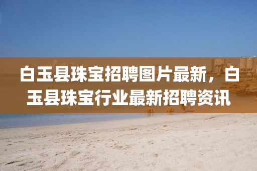 白玉縣(xian)珠(zhu)寶(bao)招(zhao)聘圖(tu)片(pian)最新，白(bai)玉(yu)縣珠寶行業最新(xin)招聘資(zi)訊(xun)