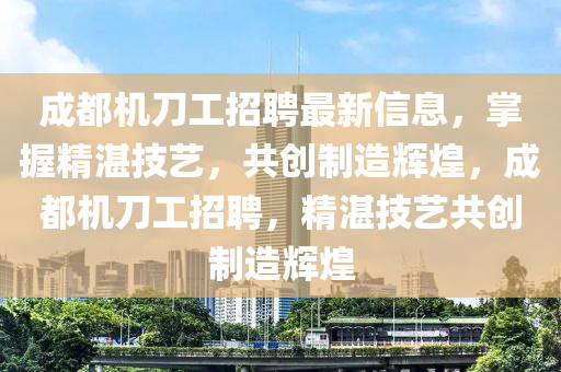 成(cheng)都機(ji)刀(dao)工招聘(pin)最新(xin)信息(xi)，掌(zhang)握(wo)精(jing)湛技(ji)藝(yi)，共創製造輝煌(huang)，成都機刀(dao)工招(zhao)聘(pin)，精(jing)湛技(ji)藝(yi)共創製造輝(hui)煌(huang)
