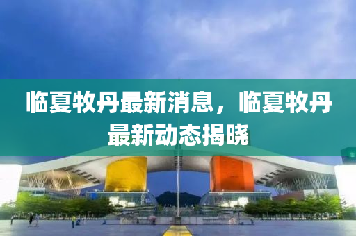 臨夏(xia)牧丹(dan)最新消(xiao)息，臨夏(xia)牧丹最新(xin)動(dong)態揭(jie)曉