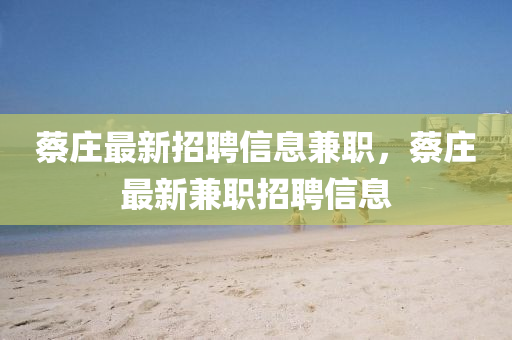 蔡莊(zhuang)最新(xin)招聘信息(xi)兼職(zhi)，蔡莊最(zui)新(xin)兼(jian)職招(zhao)聘信息