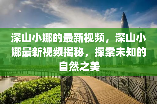 深山小(xiao)娜的(de)最新(xin)視頻，深(shen)山小娜(na)最(zui)新視(shi)頻(pin)揭祕，探索未知的(de)自(zi)然之(zhi)美(mei)