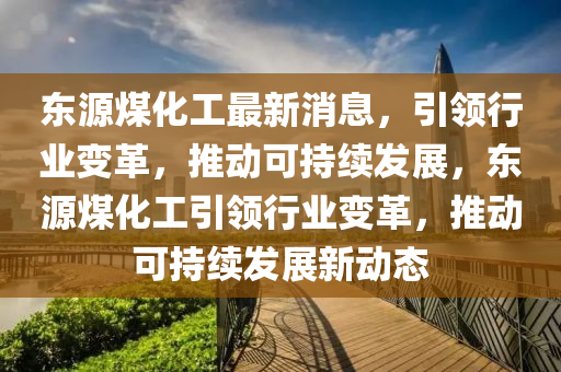 東源煤化工(gong)最新(xin)消息，引(yin)領行業(ye)變(bian)革(ge)，推(tui)動可(ke)持(chi)續髮(fa)展，東源煤(mei)化(hua)工引領(ling)行業(ye)變(bian)革，推動可(ke)持續(xu)髮(fa)展(zhan)新動態(tai)
