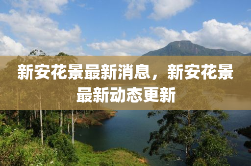 新(xin)安蘤(hua)景(jing)最新消息(xi)，新(xin)安蘤(hua)景(jing)最(zui)新(xin)動(dong)態(tai)更(geng)新