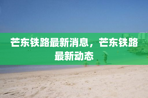 芒東鐵(tie)路最新消息(xi)，芒東鐵(tie)路最(zui)新(xin)動態